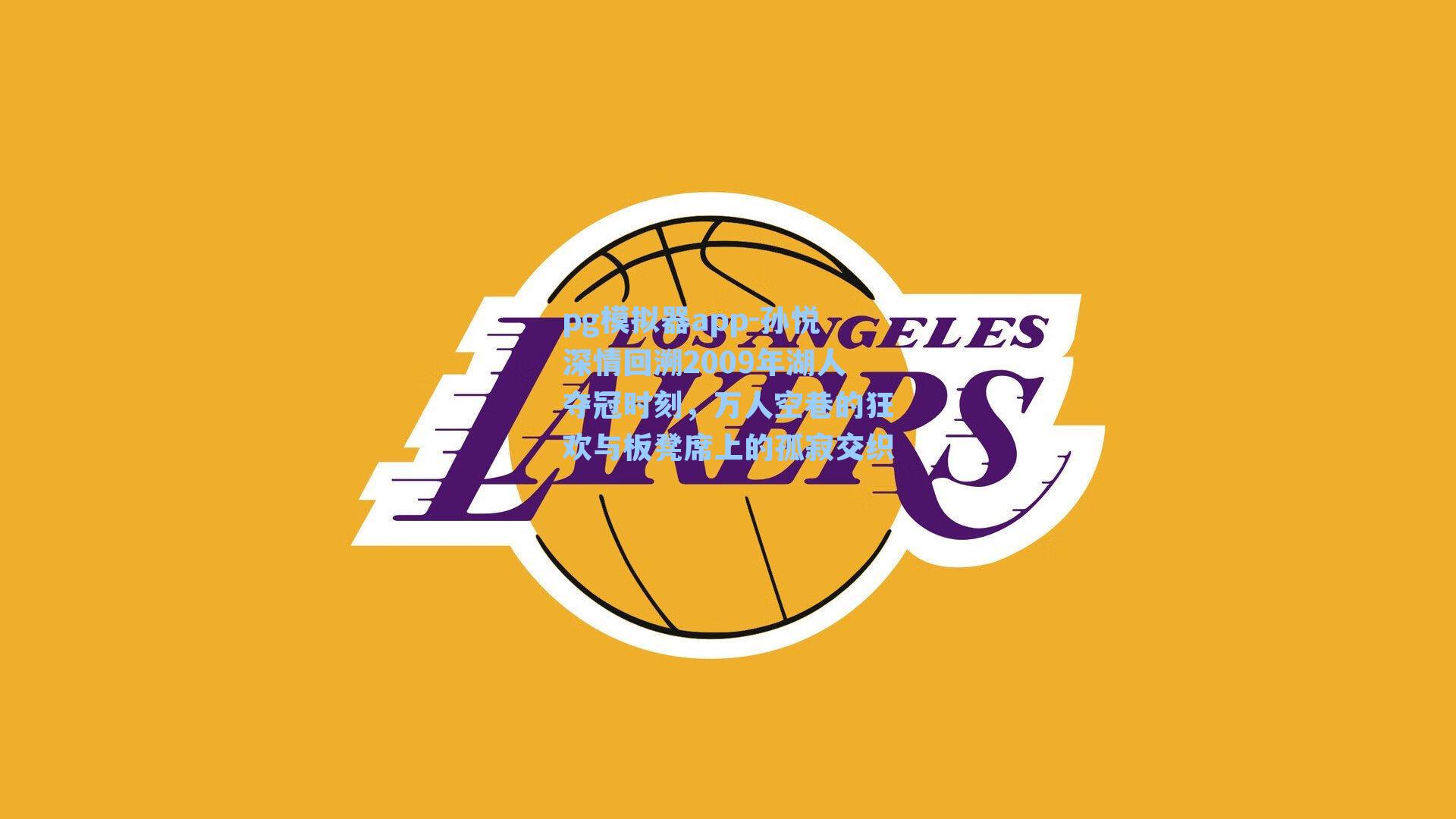 孙悦深情回溯2009年湖人夺冠时刻,万人空巷的狂欢与板凳席上的孤寂交织