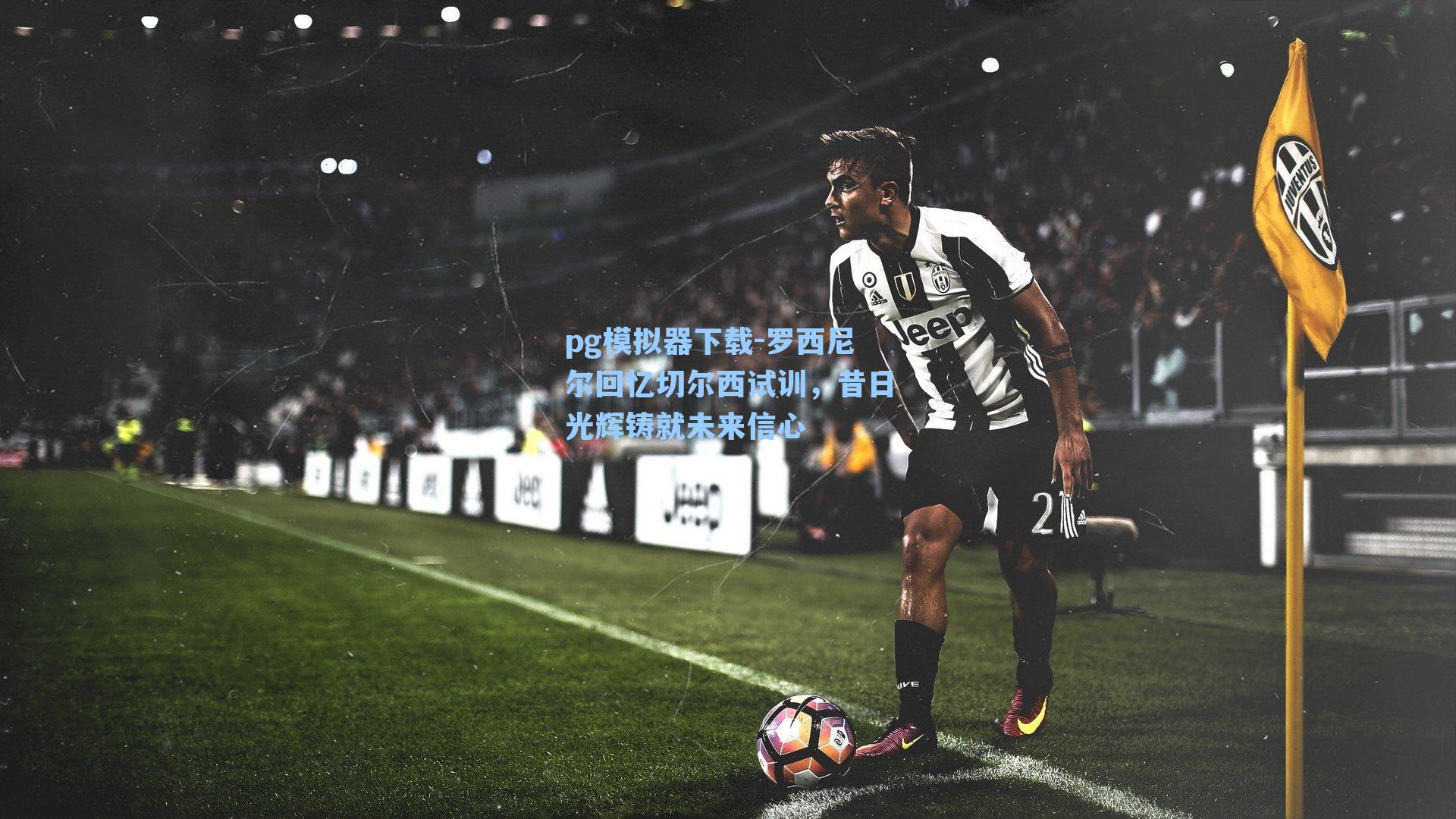 罗西尼尔回忆切尔西试训，昔日光辉铸就未来信心