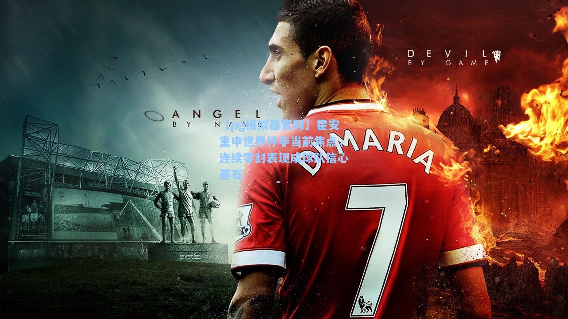 霍安重申世界杯非当前焦点，连续零封表现成球队信心基石