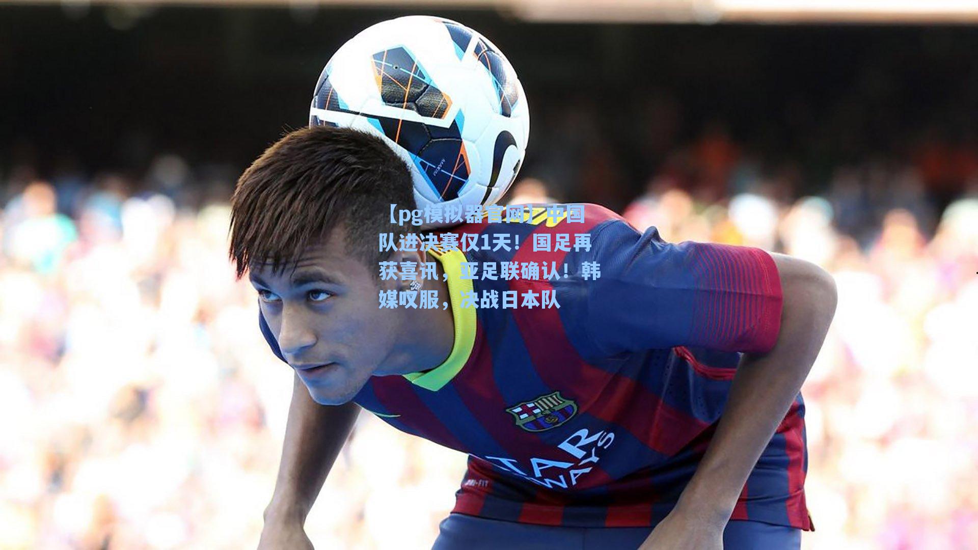 【pg模拟器官网】中国队进决赛仅1天！国足再获喜讯，亚足联确认！韩媒叹服，决战日本队