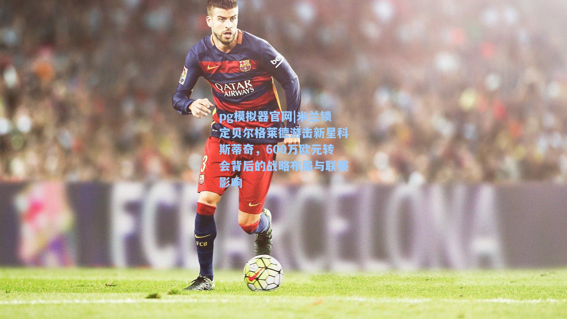 pg模拟器官网|米兰锁定贝尔格莱德游击新星科斯蒂奇，600万欧元转会背后的战略布局与联赛影响